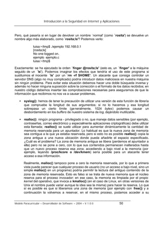 Introducción a la Seguridad en Internet y Aplicaciones
Modelo Paracurricular – Desarrollador de Software – 2004 – V.1.0.0 50
Pero, qué pasaría si en lugar de devolver un nombre `normal' (como `rosita') se devuelve un
nombre algo más elaborado, como `rosita;ls'? Podemos verlo:
luisa:~/tmp$ ./ejemplo 192.168.0.1
[rosita;ls]
No one logged on.
ejemplo ejemplo.c
luisa:~/tmp$
Exactamente: se ha ejecutado la orden `finger @rosita;ls' (esto es, un `finger' a la máquina
seguido de un `ls'). Podemos imaginar los efectos que tendría el uso de este programa si
sustituimos el inocente `ls' por un `rm -rf $HOME'. Un atacante que consiga controlar un
servidor DNS (algo no muy complicado) podría introducir datos maliciosos en nuestra máquina
sin ningún problema. Para evitar esta situación debemos hacer una doble búsqueda inversa y
además no hacer ninguna suposición sobre la corrección o el formato de los datos recibidos; en
nuestro código debemos insertar las comprobaciones necesarias para asegurarnos de que la
información que recibimos no nos va a causar problemas.
• syslog(): hemos de tener la precaución de utilizar una versión de esta función de librería
que compruebe la longitud de sus argumentos; si no lo hacemos y esa longitud
sobrepasa un cierto límite (generalmente, 1024 bytes) podemos causar un
desbordamiento en los buffers de nuestro sistema de log, dejándolo inutilizable.
• realloc(): ningún programa - privilegiado o no, que maneje datos sensibles (por ejemplo,
contraseñas, correo electrónico y especialmente aplicaciones criptográficas) debe utilizar
esta llamada; realloc() se suele utilizar para aumentar dinámicamente la cantidad de
memoria reservada para un apuntador. Lo habitual es que la nueva zona de memoria
sea contigua a la que ya estaba reservada, pero si esto no es posible realloc() copia la
zona antigua a una nueva ubicación donde pueda añadirle el espacio especificado.
¿Cuál es el problema? La zona de memoria antigua se libera (perdemos el apuntador a
ella) pero no se pone a cero, con lo que sus contenidos permanecen inalterados hasta
que un nuevo proceso reserva esa zona; accediendo a bajo nivel a la memoria (por
ejemplo, leyendo /proc/kcore o /dev/kmem) sería posible para un atacante tener
acceso a esa información.
Realmente, malloc() tampoco pone a cero la memoria reservada, por lo que a primera
vista puede parecer que cualquier proceso de usuario (no un acceso a bajo nivel, sino un
simple malloc() en un programa) podría permitir la lectura del antiguo contenido de la
zona de memoria reservada. Esto es falso si se trata de nueva memoria que el núcleo
reserva para el proceso invocador: en ese caso, la memoria es limpiada por el propio
kernel del operativo, que invoca a kmalloc() (en el caso de Linux, en otras versiones de
Unix el nombre puede variar aunque la idea sea la misma) para hacer la reserva. Lo que
sí es posible es que si liberamos una zona de memoria (por ejemplo con free()) y a
continuación la volvemos a reservar, en el mismo proceso, podamos acceder a su
 