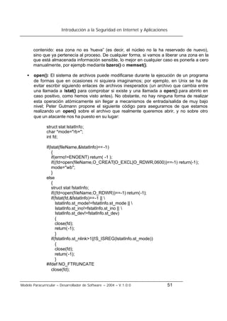 Introducción a la Seguridad en Internet y Aplicaciones
Modelo Paracurricular – Desarrollador de Software – 2004 – V.1.0.0 51
contenido: esa zona no es “nueva” (es decir, el núcleo no la ha reservado de nuevo),
sino que ya pertenecía al proceso. De cualquier forma, si vamos a liberar una zona en la
que está almacenada información sensible, lo mejor en cualquier caso es ponerla a cero
manualmente, por ejemplo mediante bzero() o memset().
• open(): El sistema de archivos puede modificarse durante la ejecución de un programa
de formas que en ocasiones ni siquiera imaginamos; por ejemplo, en Unix se ha de
evitar escribir siguiendo enlaces de archivos inesperados (un archivo que cambia entre
una llamada a lstat() para comprobar si existe y una llamada a open() para abrirlo en
caso positivo, como hemos visto antes). No obstante, no hay ninguna forma de realizar
esta operación atómicamente sin llegar a mecanismos de entrada/salida de muy bajo
nivel; Peter Gutmann propone el siguiente código para asegurarnos de que estamos
realizando un open() sobre el archivo que realmente queremos abrir, y no sobre otro
que un atacante nos ha puesto en su lugar:
struct stat lstatInfo;
char *mode="rb+";
int fd;
if(lstat(fileName,&lstatInfo)==-1)
{
if(errno!=ENOENT) return( -1 );
if((fd=open(fileName,O_CREAT|O_EXCL|O_RDWR,0600))==-1) return(-1);
mode="wb";
}
else
{
struct stat fstatInfo;
if((fd=open(fileName,O_RDWR))==-1) return(-1);
if(fstat(fd,&fstatInfo)==-1 || 
lstatInfo.st_mode!=fstatInfo.st_mode || 
lstatInfo.st_ino!=fstatInfo.st_ino || 
lstatInfo.st_dev!=fstatInfo.st_dev)
{
close(fd);
return(-1);
}
if(fstatInfo.st_nlink>1||!S_ISREG(lstatInfo.st_mode))
{
close(fd);
return(-1);
}
#ifdef NO_FTRUNCATE
close(fd);
 