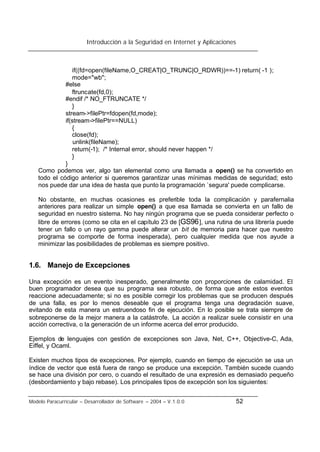 Introducción a la Seguridad en Internet y Aplicaciones
Modelo Paracurricular – Desarrollador de Software – 2004 – V.1.0.0 52
if((fd=open(fileName,O_CREAT|O_TRUNC|O_RDWR))==-1) return( -1 );
mode="wb";
#else
ftruncate(fd,0);
#endif /* NO_FTRUNCATE */
}
stream->filePtr=fdopen(fd,mode);
if(stream->filePtr==NULL)
{
close(fd);
unlink(fileName);
return(-1); /* Internal error, should never happen */
}
}
Como podemos ver, algo tan elemental como una llamada a open() se ha convertido en
todo el código anterior si queremos garantizar unas mínimas medidas de seguridad; esto
nos puede dar una idea de hasta que punto la programación `segura' puede complicarse.
No obstante, en muchas ocasiones es preferible toda la complicación y parafernalia
anteriores para realizar un simple open() a que esa llamada se convierta en un fallo de
seguridad en nuestro sistema. No hay ningún programa que se pueda considerar perfecto o
libre de errores (como se cita en el capítulo 23 de [GS96], una rutina de una librería puede
tener un fallo o un rayo gamma puede alterar un bit de memoria para hacer que nuestro
programa se comporte de forma inesperada), pero cualquier medida que nos ayude a
minimizar las posibilidades de problemas es siempre positivo.
1.6. Manejo de Excepciones
Una excepción es un evento inesperado, generalmente con proporciones de calamidad. El
buen programador desea que su programa sea robusto, de forma que ante estos eventos
reaccione adecuadamente; si no es posible corregir los problemas que se producen después
de una falla, es por lo menos deseable que el programa tenga una degradación suave,
evitando de esta manera un estruendoso fin de ejecución. En lo posible se trata siempre de
sobreponerse de la mejor manera a la catástrofe. La acción a realizar suele consistir en una
acción correctiva, o la generación de un informe acerca del error producido.
Ejemplos de lenguajes con gestión de excepciones son Java, Net, C++, Objective-C, Ada,
Eiffel, y Ocaml.
Existen muchos tipos de excepciones. Por ejemplo, cuando en tiempo de ejecución se usa un
índice de vector que está fuera de rango se produce una excepción. También sucede cuando
se hace una división por cero, o cuando el resultado de una expresión es demasiado pequeño
(desbordamiento y bajo rebase). Los principales tipos de excepción son los siguientes:
 