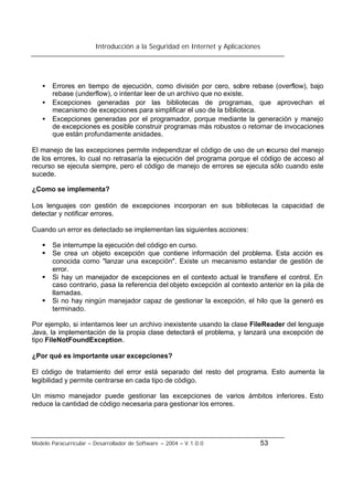 Introducción a la Seguridad en Internet y Aplicaciones
Modelo Paracurricular – Desarrollador de Software – 2004 – V.1.0.0 53
• Errores en tiempo de ejecución, como división por cero, sobre rebase (overflow), bajo
rebase (underflow), o intentar leer de un archivo que no existe.
• Excepciones generadas por las bibliotecas de programas, que aprovechan el
mecanismo de excepciones para simplificar el uso de la biblioteca.
• Excepciones generadas por el programador, porque mediante la generación y manejo
de excepciones es posible construir programas más robustos o retornar de invocaciones
que están profundamente anidades.
El manejo de las excepciones permite independizar el código de uso de un recurso del manejo
de los errores, lo cual no retrasaría la ejecución del programa porque el código de acceso al
recurso se ejecuta siempre, pero el código de manejo de errores se ejecuta sólo cuando este
sucede.
¿Como se implementa?
Los lenguajes con gestión de excepciones incorporan en sus bibliotecas la capacidad de
detectar y notificar errores.
Cuando un error es detectado se implementan las siguientes acciones:
§ Se interrumpe la ejecución del código en curso.
§ Se crea un objeto excepción que contiene información del problema. Esta acción es
conocida como "lanzar una excepción". Existe un mecanismo estandar de gestión de
error.
§ Si hay un manejador de excepciones en el contexto actual le transfiere el control. En
caso contrario, pasa la referencia del objeto excepción al contexto anterior en la pila de
llamadas.
§ Si no hay ningún manejador capaz de gestionar la excepción, el hilo que la generó es
terminado.
Por ejemplo, si intentamos leer un archivo inexistente usando la clase FileReader del lenguaje
Java, la implementación de la propia clase detectará el problema, y lanzará una excepción de
tipo FileNotFoundException.
¿Por qué es importante usar excepciones?
El código de tratamiento del error está separado del resto del programa. Esto aumenta la
legibilidad y permite centrarse en cada tipo de código.
Un mismo manejador puede gestionar las excepciones de varios ámbitos inferiores. Esto
reduce la cantidad de código necesaria para gestionar los errores.
 