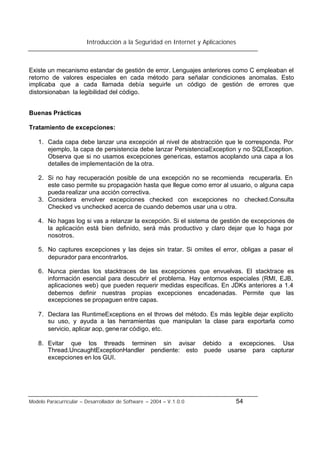 Introducción a la Seguridad en Internet y Aplicaciones
Modelo Paracurricular – Desarrollador de Software – 2004 – V.1.0.0 54
Existe un mecanismo estandar de gestión de error. Lenguajes anteriores como C empleaban el
retorno de valores especiales en cada método para señalar condiciones anomalas. Esto
implicaba que a cada llamada debía seguirle un código de gestión de errores que
distorsionaban la legibilidad del código.
Buenas Prácticas
Tratamiento de excepciones:
1. Cada capa debe lanzar una excepción al nivel de abstracción que le corresponda. Por
ejemplo, la capa de persistencia debe lanzar PersistenciaException y no SQLException.
Observa que si no usamos excepciones genericas, estamos acoplando una capa a los
detalles de implementación de la otra.
2. Si no hay recuperación posible de una excepción no se recomienda recuperarla. En
este caso permite su propagación hasta que llegue como error al usuario, o alguna capa
pueda realizar una acción correctiva.
3. Considera envolver excepciones checked con excepciones no checked.Consulta
Checked vs unchecked acerca de cuando debemos usar una u otra.
4. No hagas log si vas a relanzar la excepción. Si el sistema de gestión de excepciones de
la aplicación está bien definido, será más productivo y claro dejar que lo haga por
nosotros.
5. No captures excepciones y las dejes sin tratar. Si omites el error, obligas a pasar el
depurador para encontrarlos.
6. Nunca pierdas los stacktraces de las excepciones que envuelvas. El stacktrace es
información esencial para descubrir el problema. Hay entornos especiales (RMI, EJB,
aplicaciones web) que pueden requerir medidas especificas. En JDKs anteriores a 1.4
debemos definir nuestras propias excepciones encadenadas. Permite que las
excepciones se propaguen entre capas.
7. Declara las RuntimeExceptions en el throws del método. Es más legible dejar explícito
su uso, y ayuda a las herramientas que manipulan la clase para exportarla como
servicio, aplicar aop, generar código, etc.
8. Evitar que los threads terminen sin avisar debido a excepciones. Usa
Thread.UncaughtExceptionHandler pendiente: esto puede usarse para capturar
excepciones en los GUI.
 