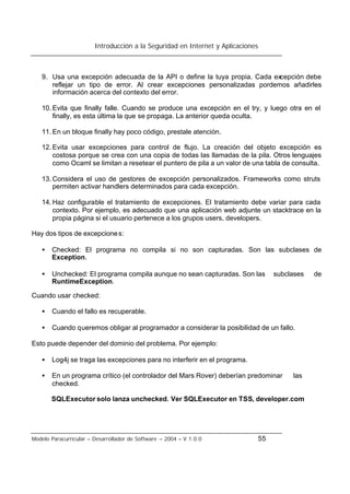Introducción a la Seguridad en Internet y Aplicaciones
Modelo Paracurricular – Desarrollador de Software – 2004 – V.1.0.0 55
9. Usa una excepción adecuada de la API o define la tuya propia. Cada excepción debe
reflejar un tipo de error. Al crear excepciones personalizadas pordemos añadirles
información acerca del contexto del error.
10. Evita que finally falle. Cuando se produce una excepción en el try, y luego otra en el
finally, es esta última la que se propaga. La anterior queda oculta.
11. En un bloque finally hay poco código, prestale atención.
12. Evita usar excepciones para control de flujo. La creación del objeto excepción es
costosa porque se crea con una copia de todas las llamadas de la pila. Otros lenguajes
como Ocaml se limitan a resetear el puntero de pila a un valor de una tabla de consulta.
13. Considera el uso de gestores de excepción personalizados. Frameworks como struts
permiten activar handlers determinados para cada excepción.
14. Haz configurable el tratamiento de excepciones. El tratamiento debe variar para cada
contexto. Por ejemplo, es adecuado que una aplicación web adjunte un stacktrace en la
propia página si el usuario pertenece a los grupos users, developers.
Hay dos tipos de excepciones:
• Checked: El programa no compila si no son capturadas. Son las subclases de
Exception.
• Unchecked: El programa compila aunque no sean capturadas. Son las subclases de
RuntimeException.
Cuando usar checked:
• Cuando el fallo es recuperable.
• Cuando queremos obligar al programador a considerar la posibilidad de un fallo.
Esto puede depender del dominio del problema. Por ejemplo:
• Log4j se traga las excepciones para no interferir en el programa.
• En un programa crítico (el controlador del Mars Rover) deberían predominar las
checked.
SQLExecutor solo lanza unchecked. Ver SQLExecutor en TSS, developer.com
 