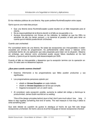 Introducción a la Seguridad en Internet y Aplicaciones
Modelo Paracurricular – Desarrollador de Software – 2004 – V.1.0.0 56
En los métodos públicos de una librería. Hay quien prefiere RuntimeException entre capas.
Opino que es una mala idea porque:
§ Que una librería lance RuntimeException puede resultar en un fallo inesperado para el
cliente.
§ No es responsabilidad de la librería decidir si el fallo es recuperable o no.
§ Aunque documentemos con throws en los métodos, la realidad es que los IDEs no
advierten de ello (no tienen porque), y no tenemos el javadoc al lado para tener en
cuenta que el método puede lanzar unchecked.
Cuando usar unchecked:
Por comodidad dentro de una librería. No todas las excepciones son irrecuperables ni están
causadas por errores de programación. Es perfectamente valido lanzar o relanzar como
unchecked dentro de una aplicación que esta preparada para tratar con la situación. Observa
sin embargo, que relanzar como unchecked puede causar falsos resultados en los test
unitarios, y (para el que le importe) está desaconsejado por SUN.
Cuando el fallo es irrecuperable y deseamos que la excepción termine con la operación en
curso. En este caso no deseamos capturar.
¿Que pasa cuando usamos checked?
§ Estamos informando a los programadores que fallos pueden producirse y sus
significados.
§ Los programadores perezosos optarán por:
• añadir un throws Exception en cada método.
• añadir un throws loquesea con tal de que compile.
• tragarse la excepción con un catch vacío.
§ Al considerar cada excepción posible, aumenta la calidad del código y disminuye la
productividad. James Goslin escribió en su weblog:
“One of the design principles behind Java is that I don't care much about how long it
takes to slap together something that kind of works. The real measure is how long it takes to
write something solid.”
Que este debate es cuestión de gustos lo atestigua el hecho de que Net solo tenga
excepciones unchecked. De hecho Java es el primer lenguaje en lanzar excepciones checked:
 
