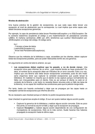 Introducción a la Seguridad en Internet y Aplicaciones
Modelo Paracurricular – Desarrollador de Software – 2004 – V.1.0.0 57
Niveles de abstracción
Una buena práctica de la gestión de excepciones, es que cada capa debe lanzar una
excepción al nivel de abstracción que le corresponda. Lo cual implica que entre capas solo
deben lanzarse excepciones genericas.
Por ejemplo, la capa de persistencia debe lanzar PersistenciaException y no SQLException. De
lo contrario estaremos acoplando el código a una implementación de persistencia concreta
(JDBC). Si mañana cambiamos JDBC por JDO, tendremos que sustituir SQLException por
JDOException a lo largo del código. El código sería:
try {
// acceso a base de datos
} catch(SQLException e) {
throw new PersistenciaException(e);
}
Observa que los métodos de la biblioteca o capa, accesibles por los clientes, deben capturar
todas las excepciones posibles, para así poder relanzarlas dentro de una generica.
Un argumento en contra de todo lo anterior, es que:
§ Las excepciones deben explicar que ha pasado, y no de donde vienen. Una
excepción sirve para informar de un error, ¿qué importa donde se haya producido? Es
decir, el nombre de la excepción debe ser indicativo de un error concreto. Esto a su vez,
implica que una librería solo debe lanzar excepciones unchecked, pues de otro modo
sería engorroso tener que capturar la variedad excepciones que puede lanzar la
biblioteca. En realidad no importa que el cliente no las capture porque normalmente los
fallos son irrecuperables para el cliente. Esto es así porque el cliente no está en el
contexto de la librería, y por tanto no necesita liberar recursos ante un fallo (es tarea de
la librería), no es capaz de modificar las condiciones para que la petición tenga éxito.
Por tanto, basta con hacerla unchecked y dejar que se propague por las capas hasta un
manejador central de excepciones que informe del error.
No es necesario usar checked porque el cliente no podrá recuperarse del error.
Usar checked no genericas acopla el código. Si aun así quiere realizar alguna acción puede:
• Capturar la generica de la biblioteca y realizar alguna acción concreta. Esto es poco
frecuente, lo normal es asumir el fallo y dejar que la excepción se propague.
• Capturar Exception y realizar alguna acción dependiendo de una configuración de
manejadores de excepciones. Esto es lo más común. Suele hacerse tras haberse
propagado la excepción hasta la última capa.
 