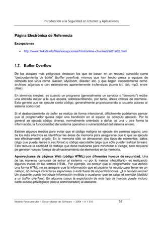 Introducción a la Seguridad en Internet y Aplicaciones
Modelo Paracurricular – Desarrollador de Software – 2004 – V.1.0.0 58
Página Electrónica de Referencia
Excepciones
• http://www.1x4x9.info/files/excepciones/html/online-chunked/ar01s02.html
1.7. Buffer Overflow
De los ataques más peligrosos destacan los que se basan en un recurso conocido como
“desbordamiento de búfer” (buffer overflow), mismos que han hecho presa a equipos de
cómputo con virus como Sasser, MyDoom, Blaster, etc. y que llegan inocentemente como
archivos adjuntos o con extensiones aparentemente inofensivas (como txt, dat, mp3, entre
otras).
En términos simples, es cuando un programa (generalmente un servidor o "demonio") recibe
una entrada mayor a la que espera, sobreescribiendo, por tanto, áreas críticas de memoria.
Esto genera que se ejecute cierto código, generalmente proporcionando al usuario acceso al
sistema como root.
Si el desbordamiento de búfer se realiza de forma intencional, difícilmente podríamos pensar
que el programador quiera dejar una bendición en el equipo de cómputo atacado. Por lo
general se ejecuta código diverso, normalmente orientado a dañar de una u otra forma la
información, la funcionalidad del sistema operativo o vulnerabilidad del sistema entero.
Existen algunos medios para evitar que el código maligno se ejecute sin permiso alguno; uno
de los más efectivos es identificar las áreas de memoria para asegurarse que lo que se ejecute
sea efectivamente propio. En la memoria sólo se almacenan dos tipos de elementos: datos
(algo que puede leerse y escribirse) o código ejecutable (algo que sólo puede realizar tareas).
Esto reduce la cantidad de trabajo que debe realizarse para minimizar el riesgo, pero requiere
de generar nuevas formas de almacenamiento de elementos en la memoria.
Aprovecharse de páginas Web (código HTML) con diferentes huecos de seguridad. Una
de las maneras comunes de entrar al sistema –o por lo menos inhabilitarlo– es realizando
algunos trucos en las formas HTML. Por ejemplo, es común que el programador que definió
una forma HTML no se asegure que la información que el usuario ha escrito para llenar en un
campo, no incluya caracteres especiales o esté fuera de especificaciones. ¿La consecuencia?
Un atacante puede introducir información inválida y ocasionar que se caiga el servidor (debido
a un buffer overflow). En algunos casos la explotación de este tipo de huecos puede incluso
darle acceso privilegiado (root o administrador) al atacante.
 