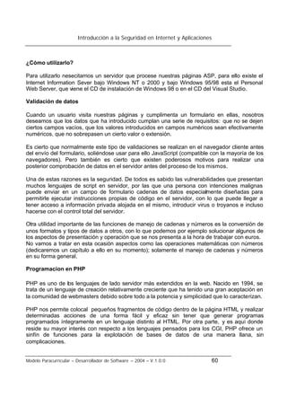 Introducción a la Seguridad en Internet y Aplicaciones
Modelo Paracurricular – Desarrollador de Software – 2004 – V.1.0.0 60
¿Cómo utilizarlo?
Para utilizarlo nesecitamos un servidor que procese nuestras páginas ASP, para ello existe el
Internet Information Sever bajo Windows NT o 2000 y bajo Windows 95/98 esta el Personal
Web Server, que viene el CD de instalación de Windows 98 o en el CD del Visual Studio.
Validación de datos
Cuando un usuario visita nuestras páginas y cumplimenta un formulario en ellas, nosotros
deseamos que los datos que ha introducido cumplan una serie de requisitos: que no se dejen
ciertos campos vacíos, que los valores introducidos en campos numéricos sean efectivamente
numéricos, que no sobrepasen un cierto valor o extensión.
Es cierto que normalmente este tipo de validaciones se realizan en el navegador cliente antes
del envío del formulario, soliéndose usar para ello JavaScript (compatible con la mayoría de los
navegadores). Pero también es cierto que existen poderosos motivos para realizar una
posterior comprobación de datos en el servidor antes del proceso de los mismos.
Una de estas razones es la seguridad. De todos es sabido las vulnerabilidades que presentan
muchos lenguajes de script en servidor, por las que una persona con intenciones malignas
puede enviar en un campo de formulario cadenas de datos especialmente diseñadas para
permitirle ejecutar instrucciones propias de código en el servidor, con lo que puede llegar a
tener acceso a información privada alojada en el mismo, introducir virus o troyanos e incluso
hacerse con el control total del servidor.
Otra utilidad importante de las funciones de manejo de cadenas y números es la conversión de
unos formatos y tipos de datos a otros, con lo que podemos por ejemplo solucionar algunos de
los aspectos de presentación y operación que se nos presenta a la hora de trabajar con euros.
No vamos a tratar en esta ocasión aspectos como las operaciones matemáticas con números
(dedicaremos un capítulo a ello en su momento); solamente el manejo de cadenas y números
en su forma general.
Programacion en PHP
PHP es uno de los lenguajes de lado servidor más extendidos en la web. Nacido en 1994, se
trata de un lenguaje de creación relativamente creciente que ha tenido una gran aceptación en
la comunidad de webmasters debido sobre todo a la potencia y simplicidad que lo caracterizan.
PHP nos permite colocal pequeños fragmentos de código dentro de la página HTML y realizar
determinadas acciones de una forma fácil y eficaz sin tener que generar programas
programados íntegramente en un lenguaje distinto al HTML. Por otra parte, y es aquí donde
reside su mayor interés con respecto a los lenguajes pensados para los CGI, PHP ofrece un
sinfín de funciones para la explotación de bases de datos de una manera llana, sin
complicaciones.
 