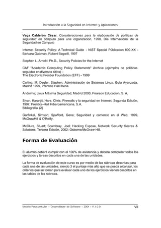 Introducción a la Seguridad en Internet y Aplicaciones
Modelo Paracurricular – Desarrollador de Software – 2004 – V.1.0.0. VII
Vega Calderón César, Consideraciones para la elaboración de políticas de
seguridad en cómputo para una organización, 1998, Día Internacional de la
Seguridad en Cómputo
Internet Security Policy: A Technical Guide - NIST Special Públication 800-XX -
Barbara Guttman, Robert Bagwill, 1997
Stephen L. Arnold, Ph.D., Security Policies for the Internet
CAF "Academic Computing Policy Statements" Archive (ejemplos de políticas
seguidas en diversos sitios) –
The Electronic Frontier Foundation (EFF) - 1999
Carling, M; Degler, Stephen; Administración de Sistemas Linux, Guía Avanzada,
Madrid 1999, Prentice Hall Iberia.
Anónimo; Linux Máxima Seguridad; Madrid 2000, Pearson Educación, S. A.
Siyan, Karanjit; Hare, Chris; Firewalls y la seguridad en Internet; Segunda Edición,
1997, Prentice-Hall Hiberoamericana, S.A.
Bibliografía (2)
Garfinkel, Simson; Spafford, Gene; Seguridad y comercio en el Web; 1999,
McGrawHill & O'Reilly.
McClure, Stuart; Scambray, Joel; Hacking Expose, Network Security Secres &
Solutions; Tercera Edición, 2002; Osborne/McGraw-Hill.
Forma de Evaluación
El alumno deberá cumplir con el 100% de asistencia y deberá completar todos los
ejercicios y tareas descritos en cada una de las unidades.
La forma de evaluación de este curso es por medio de las rúbricas descritas para
cada una de las unidades, siendo 3 el puntaje más alto que se pueda alcanzar, los
criterios que se toman para evaluar cada uno de los ejercicios vienen descritos en
las tablas de las rúbricas.
 