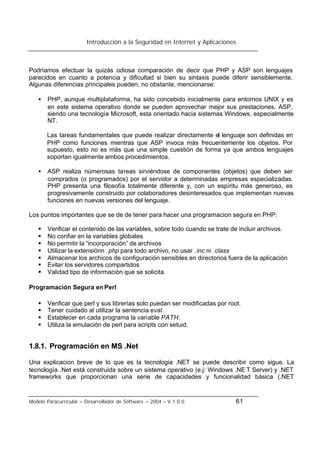 Introducción a la Seguridad en Internet y Aplicaciones
Modelo Paracurricular – Desarrollador de Software – 2004 – V.1.0.0 61
Podríamos efectuar la quizás odiosa comparación de decir que PHP y ASP son lenguajes
parecidos en cuanto a potencia y dificultad si bien su sintaxis puede diferir sensiblemente.
Algunas diferencias principales pueden, no obstante, mencionarse:
• PHP, aunque multiplataforma, ha sido concebido inicialmente para entornos UNIX y es
en este sistema operativo donde se pueden aprovechar mejor sus prestaciones. ASP,
siendo una tecnología Microsoft, esta orientado hacia sistemas Windows, especialmente
NT.
Las tareas fundamentales que puede realizar directamente el lenguaje son definidas en
PHP como funciones mientras que ASP invoca más frecuentemente los objetos. Por
supuesto, esto no es más que una simple cuestión de forma ya que ambos lenguajes
soportan igualmente ambos procedimientos.
• ASP realiza númerosas tareas sirviéndose de componentes (objetos) que deben ser
comprados (o programados) por el servidor a determinadas empresas especializadas.
PHP presenta una filosofía totalmente diferente y, con un espíritu más generoso, es
progresivamente construido por colaboradores desinteresados que implementan nuevas
funciones en nuevas versiones del lenguaje.
Los puntos importantes que se de de tener para hacer una programacion segura en PHP:
§ Verificar el contenido de las variables, sobre todo cuando se trate de incluir archivos.
§ No confiar en la variables globales
§ No permitir la “incorporación” de archivos
§ Utilizar la extensiónn .php para todo archivo, no usar .inc ni .class
§ Almacenar los archicos de configuración sensibles en directorios fuera de la aplicación
§ Evitar los servidores compartidos
§ Validad tipo de información que se solicita
Programación Segura en Perl
§ Verificar que perl y sus librerías solo puedan ser modificadas por root.
§ Tener cuidado al utilizar la sentencia eval.
§ Establecer en cada programa la variable PATH.
§ Utiliza la emulación de perl para scripts con setuid.
1.8.1. Programación en MS .Net
Una explicacion breve de lo que es la tecnologia .NET se puede describir como sigue. La
tecnología .Net está construida sobre un sistema operativo (e.j: Windows .NE T Server) y .NET
frameworks que proporcionan una serie de capacidades y funcionalidad básica (.NET
 