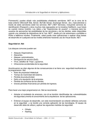 Introducción a la Seguridad en Internet y Aplicaciones
Modelo Paracurricular – Desarrollador de Software – 2004 – V.1.0.0 62
Framework); puedes añadir más posibilidades añadiendo servidores .NET en la cima de la
base anterior (Microsoft SQL Server, BizTalk Server, Exchange Server, etc.). Ejecutándose a
través de estos servidores están los servicios .NET (.NET Services), incluyendo servicios de
identificación (Passport) y otros muchos más (agrupados en la iniciativa HailStorm, cuyo fututo
es cuando menos incierto). Los datos y las "experiencias de usuario", o maneras para los
usuarios de aprovechar las posibilidades de los servidores y de los clientes, están disponibles
usando una variedad de dispositivos de la "era .NET", desde pc's de sobremesa a portátiles a
PDAs a teléfonos móviles. Finalmente, usted puede crear aplicaciones o realizar otras tareas
de desarrollo en cualquiera de los niveles anteriores haciendo uso de Visual Studio .NET.
Seguridad en .Net
Los ataques comunes pueden ser:
• Ataques Organizativos.
• Atacantes.
• Ataques automatizados.
• Denegaciónde servicio (DoS).
• Virus, caballos de Troya y gusanos.
• Infracciones accidentales de la seguridad.
Acontinuacion se citan algunas de las consecuencias si se tiene una seguridad insuficiente en
la programacion .Net:
• Robo de propiedad intelectual.
• Tiempo de inactividad del sistema.
• Pérdida de productividad.
• Daño a la reputación de la empresa.
• Pérdida de confianza de los clientes.
• Graves pérdidas financieras por pérdida de ingresos.
Para hacer una mejor programacion en .Net se recomienda:
• Adoptar el modelado de amenaza, con él se tendrán identificadas las vulnerabilidades
de seguridad.umenta el conocimiento de la arquitectura de las aplicaciones.
• Entrenar al equipo de desarrollo, con esta recomendación se evitarán defectos comunes
en la seguridad y se tendrá una correcta aplicación de las tecnologías. El equipo de
desarrollo debe de utilizar y aplicar las siguientes medidas de seguridad:
• Cifrado.
• Hashing.
 