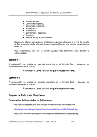 Introducción a la Seguridad en Internet y Aplicaciones
Modelo Paracurricular – Desarrollador de Software – 2004 – V.1.0.0 63
• Firmas digitales.
• Certificados digitales.
• Comunicación segura.
• Autenticación.
• Autorización.
• Servidores de seguridad.
• Auditoría.
• Service Pack y actualizaciones.
• Revisión de código, para proteger al código que permite el acceso a la red. Se ejecuta
de forma predeterminda, utiliza protocolos no autentificados y se ejecuta con protocolos
elevados.
• Usar herramientas, con ello se tendrán pruebas más coherentes para detectar la
vulnerabilidad.
Ejercicio 1
A continuación se emplea un ejercicio interactivo en el formato flash , siguiendo las
instrucciones que se te indican:
Simulación: Como actua un ataque de Inyección de SQL
Ejercicio 2
A continuación se emplea un ejercicio interactivo en el formato flash , siguiendo las
instrucciones que se te indican:
Simulación: Como actua un ataque de Inyección de SQL
Páginas de Referencia Electrónica
Fundamentos de Seguridad de las Aplicaciones:
• http://es.tldp.org/Manuales-LuCAS/doc-unixsec/unixsec-html/node1.html
• http://www.microsof.com/spanish/msdn/comunidad/uni.net/Sec1/default.asp
• http://www.microsoft.com/spanish/msdn/spain/eventos/talleres/descarga.asp
 