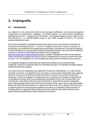 Introducción a la Seguridad en Internet y Aplicaciones
Modelo Paracurricular – Desarrollador de Software – 2004 – V.1.0.0 64
2. Criptografía
2.1. Introducción
La criptgrafía es la ciencia de escribir o leer mensajes codificados, es la base para disponer
mecanismos de autenticación, integridad y confidencialidad. La autenticación establece la
identidad del emisor y receptor de la información. La integridad asegura que los datos no han
sido alterados y la confidencilidad asegura que nadie, excepto el emisor y el receptor
puedan entender los datos.
El hombre ha utilizado la criptografía desde hace miles de años, las primeras evidencias de
esto se dan en el antiguo Egipto. Cuando un egipcio importante moría, su cuerpo era
momificado y era enterrado con pergaminos que portaban oraciones del “Libro de los Muertos”.
En estos pergaminos los sacerdotes escribía contraseñas secretas que le permitían al fallecido
comprar su entrada al cielo (Referenca timeline de la criptografía
http://world.std.com/~cme/html/timeline.html).La palaba criptogafía proviene de las palabras
krypto (escondido) y graphia (escritura) lo que la criptografía es la ciencia de escribir de forma
secreta. En la criptografía se crea mensajes que sólo pueden ser leídos por las personas.
La criptografía antigua era elemental; por lo general consistía en una mezcla del tipo
anagrama, donde los caracteres sólo eran cambiados de lugar. Por ejemplo la palabra egipcio
puede transponerse a oegicpi.
Los mecanismos de criptografía usan algoritmos (funciones matemáticas) y un valor secreto
conocido como llave. Los algoritmos son conocidos y se encuentran disponibles para cualquier
persona, la parte que permanece secreta es la llave y esta es la que provee la seguridad
requerida. La llave es análoga a la combinación de un candado, el concepto de seguridad de
un candado se conoce, pero no su combinación para abrirlo. Entre más números tiene una
combinación, más difícil es adivinar dicha combinación, de igual forma para la criptografía,
entre más bits tenga la llave más difícil será encontrarla. Entre mayor sea el rango de posibles
llaves más difícil será encontrarla en un ataque de fuerza bruta. En un ataque de fuerza bruta,
se aplican todas las combinaciones posibles de una llave a un algoritmo hasta encontrar el
mensaje cifrado, la siguiente tabla muestra el número de llaves que deben probarse hasta
agotar todas las posibilidades, dada la longitud de una llave:
 