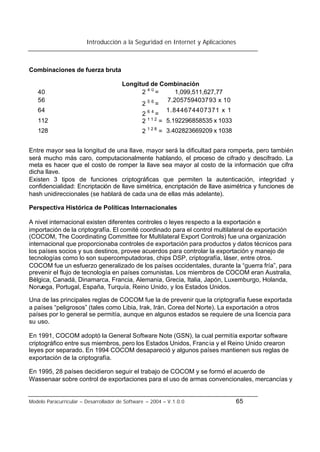Introducción a la Seguridad en Internet y Aplicaciones
Modelo Paracurricular – Desarrollador de Software – 2004 – V.1.0.0 65
Combinaciones de fuerza bruta
Longitud de Combinación
40 2 4 0
= 1,099,511,627,77
56
2 5 6
=
7.205759403793 x 10
64
2 6 4
=
1.844674407371 x 1
112 2 1 1 2
= 5.192296858535 x 1033
128 2 1 2 8
= 3.402823669209 x 1038
Entre mayor sea la longitud de una llave, mayor será la dificultad para romperla, pero también
será mucho más caro, computacionalmente hablando, el proceso de cifrado y descifrado. La
meta es hacer que el costo de romper la llave sea mayor al costo de la información que cifra
dicha llave.
Existen 3 tipos de funciones criptográficas que permiten la autenticación, integridad y
confidencialidad: Encriptación de llave simétrica, encriptación de llave asimétrica y funciones de
hash unidireccionales (se hablará de cada una de ellas más adelante).
Perspectiva Histórica de Políticas Internacionales
A nivel internacional existen diferentes controles o leyes respecto a la exportación e
importación de la criptografía. El comité coordinado para el control multilateral de exportación
(COCOM, The Coordinating Committee for Multilateral Export Controls) fue una organización
internacional que proporcionaba controles de exportación para productos y datos técnicos para
los países socios y sus destinos, provee acuerdos para controlar la exportación y manejo de
tecnologías como lo son supercomputadoras, chips DSP, criptografía, láser, entre otros.
COCOM fue un esfuerzo generalizado de los países occidentales, durante la “guerra fría”, para
prevenir el flujo de tecnología en países comunistas. Los miembros de COCOM eran Australia,
Bélgica, Canadá, Dinamarca, Francia, Alemania, Grecia, Italia, Japón, Luxemburgo, Holanda,
Noruega, Portugal, España, Turquía, Reino Unido, y los Estados Unidos.
Una de las principales reglas de COCOM fue la de prevenir que la criptografía fuese exportada
a países “peligrosos” (tales como Libia, Irak, Irán, Corea del Norte). La exportación a otros
países por lo general se permitía, aunque en algunos estados se requiere de una licencia para
su uso.
En 1991, COCOM adoptó la General Software Note (GSN), la cual permitía exportar software
criptográfico entre sus miembros, pero los Estados Unidos, Francia y el Reino Unido crearon
leyes por separado. En 1994 COCOM desapareció y algunos países mantienen sus reglas de
exportación de la criptografía.
En 1995, 28 países decidieron seguir el trabajo de COCOM y se formó el acuerdo de
Wassenaar sobre control de exportaciones para el uso de armas convencionales, mercancías y
 