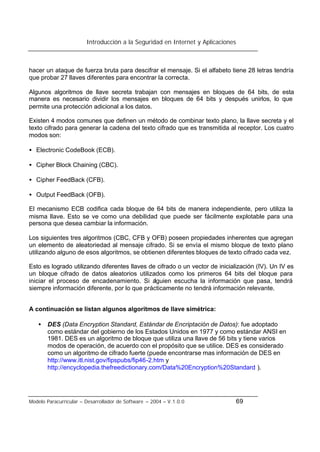 Introducción a la Seguridad en Internet y Aplicaciones
Modelo Paracurricular – Desarrollador de Software – 2004 – V.1.0.0 69
hacer un ataque de fuerza bruta para descifrar el mensaje. Si el alfabeto tiene 28 letras tendría
que probar 27 llaves diferentes para encontrar la correcta.
Algunos algoritmos de llave secreta trabajan con mensajes en bloques de 64 bits, de esta
manera es necesario dividir los mensajes en bloques de 64 bits y después unirlos, lo que
permite una protección adicional a los datos.
Existen 4 modos comunes que definen un método de combinar texto plano, la llave secreta y el
texto cifrado para generar la cadena del texto cifrado que es transmitida al receptor. Los cuatro
modos son:
• Electronic CodeBook (ECB).
• Cipher Block Chaining (CBC).
• Cipher FeedBack (CFB).
• Output FeedBack (OFB).
El mecanismo ECB codifica cada bloque de 64 bits de manera independiente, pero utiliza la
misma llave. Esto se ve como una debilidad que puede ser fácilmente explotable para una
persona que desea cambiar la información.
Los siguientes tres algoritmos (CBC, CFB y OFB) poseen propiedades inherentes que agregan
un elemento de aleatoriedad al mensaje cifrado. Si se envía el mismo bloque de texto plano
utilizando alguno de esos algoritmos, se obtienen diferentes bloques de texto cifrado cada vez.
Esto es logrado utilizando diferentes llaves de cifrado o un vector de inicialización (IV). Un IV es
un bloque cifrado de datos aleatorios utilizados como los primeros 64 bits del bloque para
iniciar el proceso de encadenamiento. Si alguien escucha la información que pasa, tendrá
siempre información diferente, por lo que prácticamente no tendrá información relevante.
A continuación se listan algunos algoritmos de llave simétrica:
• DES (Data Encryption Standard, Estándar de Encriptación de Datos): fue adoptado
como estándar del gobierno de los Estados Unidos en 1977 y como estándar ANSI en
1981. DES es un algoritmo de bloque que utiliza una llave de 56 bits y tiene varios
modos de operación, de acuerdo con el propósito que se utilice. DES es considerado
como un algoritmo de cifrado fuerte (puede encontrarse mas información de DES en
http://www.itl.nist.gov/fipspubs/fip46-2.htm y
http://encyclopedia.thefreedictionary.com/Data%20Encryption%20Standard ).
 