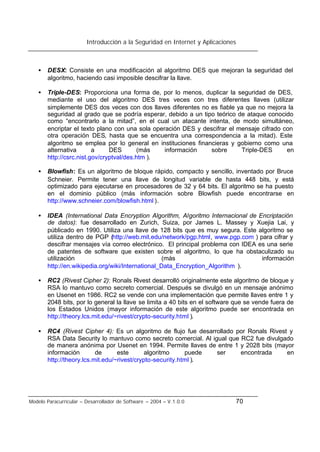 Introducción a la Seguridad en Internet y Aplicaciones
Modelo Paracurricular – Desarrollador de Software – 2004 – V.1.0.0 70
• DESX: Consiste en una modificación al algoritmo DES que mejoran la seguridad del
algoritmo, haciendo casi imposible descifrar la llave.
• Triple-DES: Proporciona una forma de, por lo menos, duplicar la seguridad de DES,
mediante el uso del algoritmo DES tres veces con tres diferentes llaves (utilizar
simplemente DES dos veces con dos llaves diferentes no es fiable ya que no mejora la
seguridad al grado que se podría esperar, debido a un tipo teórico de ataque conocido
como “encontrarlo a la mitad”, en el cual un atacante intenta, de modo simultáneo,
encriptar el texto plano con una sola operación DES y descifrar el mensaje cifrado con
otra operación DES, hasta que se encuentra una correspondencia a la mitad). Este
algoritmo se emplea por lo general en instituciones financieras y gobierno como una
alternativa a DES (más información sobre Triple-DES en
http://csrc.nist.gov/cryptval/des.htm ).
• Blowfish: Es un algoritmo de bloque rápido, compacto y sencillo, inventado por Bruce
Schneier. Permite tener una llave de longitud variable de hasta 448 bits, y está
optimizado para ejecutarse en procesadores de 32 y 64 bits. El algoritmo se ha puesto
en el dominio público (más información sobre Blowfish puede encontrarse en
http://www.schneier.com/blowfish.html ).
• IDEA (International Data Encryption Algorithm, Algoritmo Internacional de Encriptación
de datos): fue desarrollado en Zurich, Suiza, por James L. Massey y Xuejia Lai, y
públicado en 1990. Utiliza una llave de 128 bits que es muy segura. Este algoritmo se
utiliza dentro de PGP (http://web.mit.edu/network/pgp.html, www.pgp.com ) para cifrar y
descifrar mensajes vía correo electrónico. El principal problema con IDEA es una serie
de patentes de software que existen sobre el algoritmo, lo que ha obstaculizado su
utilización (más información
http://en.wikipedia.org/wiki/International_Data_Encryption_Algorithm ).
• RC2 (Rivest Cipher 2): Ronals Rivest desarrolló originalmente este algoritmo de bloque y
RSA lo mantuvo como secreto comercial. Después se divulgó en un mensaje anónimo
en Usenet en 1986. RC2 se vende con una implementación que permite llaves entre 1 y
2048 bits, por lo general la llave se limita a 40 bits en el software que se vende fuera de
los Estados Unidos (mayor información de este algoritmo puede ser encontrada en
http://theory.lcs.mit.edu/~rivest/crypto-security.html ).
• RC4 (Rivest Cipher 4): Es un algoritmo de flujo fue desarrollado por Ronals Rivest y
RSA Data Security lo mantuvo como secreto comercial. Al igual que RC2 fue divulgado
de manera anónima por Usenet en 1994. Permite llaves de entre 1 y 2028 bits (mayor
información de este algoritmo puede ser encontrada en
http://theory.lcs.mit.edu/~rivest/crypto-security.html ).
 