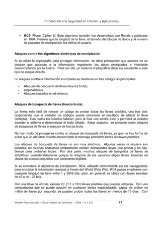 Introducción a la Seguridad en Internet y Aplicaciones
Modelo Paracurricular – Desarrollador de Software – 2004 – V.1.0.0 71
• RC5 (Rivest Cipher 5): Este algoritmo también fue desarrollado por Ronals y públicado
en 1994. Permite que la longitud de la llave, el tamaño del bloque de datos y el número
de pasadas de encriptación las defina el usuario.
Ataques contra los algoritmos simétricos de encriptación
Si se utiliza la criptografía para proteger información, se debe presuponer que quienes no se
desean que accedan a la información registrarán los datos encriptados e intentarán
desencriptarlos por la fuerza. Para ser útil, un sistema criptográfico debe ser resistente a este
tipo de ataque directo.
Lo ataques contra la información encriptada se clasifican en tres categorías principales:
• Ataques de búsqueda de llaves (fuerza bruta).
• Criptoanálisis.
• Ataques basados en el sistema.
Ataques de búsqueda de llaves (fuerza bruta)
La forma más fácil de romper un código es probar todas las llaves posibles, una tras otra
(suponiendo que el violador de códigos puede reconocer el resultado de utilizar la llave
correcta). Casi todos los intentos fallaran, pero al final uno tendrá éxito y permitirá al violador
acceder al sistema o desencriptar el texto cifrado. Estos ataques, se conocen como ataques
de búsqueda de llaves o ataques de fuerza bruta.
No hay modo de protegerse contra un ataque de búsqueda de llaves, ya que no hay forma de
evitar que un atacante intente desencriptar el mensaje probando todas las llaves posibles.
Los ataques de búsqueda de llaves no son muy efectivos. Algunas veces ni siquiera son
posibles: en muchas ocasiones simplemente existen demasiadas llaves que probar y no hay
tiempo para probarlas todas. Por otra parte, muchos ataques de búsqueda de llaves se
simplifican considerablemente porque la mayoría de los usuarios eligen llaves basadas en
claves de acceso pequeñas con caracteres legibles.
Si se considera el algoritmo de encriptación RC4, utilizado comúnmente por los navegadores
para encriptar la información enviada a través del World Wide Web, RC4 puede emplearse con
cualquier longitud de llave entre 1 y 2048 bits, pero, en general, se utiliza con llaves secretas
de 40 o de 128 bits.
Con una llave de 40 bits, existen 240 (1.1 x 1012) llaves posibles que pueden utilizarse. Con una
computadora que se puede adquirir en cualquier tienda especializada, capaz de probar un
millón de llaves por segundo, se pueden probar todas las llaves en menos de 13 días. Carl
 