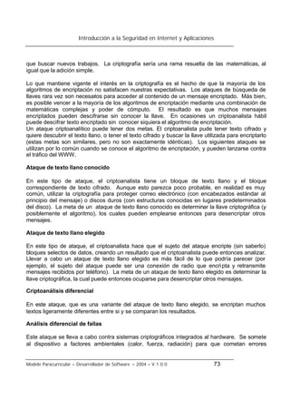 Introducción a la Seguridad en Internet y Aplicaciones
Modelo Paracurricular – Desarrollador de Software – 2004 – V.1.0.0 73
que buscar nuevos trabajos. La criptografía sería una rama resuelta de las matemáticas, al
igual que la adición simple.
Lo que mantiene vigente el interés en la criptografía es el hecho de que la mayoría de los
algoritmos de encriptación no satisfacen nuestras expectativas. Los ataques de búsqueda de
llaves rara vez son necesarios para acceder al contenido de un mensaje encriptado. Más bien,
es posible vencer a la mayoría de los algoritmos de encriptación mediante una combinación de
matemáticas complejas y poder de cómputo. El resultado es que muchos mensajes
encriptados pueden descifrarse sin conocer la llave. En ocasiones un criptoanalista hábil
puede descifrar texto encriptado sin conocer siquiera el algoritmo de encriptación.
Un ataque criptoanalítico puede tener dos metas. El criptoanalista pude tener texto cifrado y
quiere descubrir el texto llano, o tener el texto cifrado y buscar la llave utilizada para encriptarlo
(estas metas son similares, pero no son exactamente idénticas). Los siguientes ataques se
utilizan por lo común cuando se conoce el algoritmo de encriptación, y pueden lanzarse contra
el tráfico del WWW.
Ataque de texto llano conocido
En este tipo de ataque, el criptoanalista tiene un bloque de texto llano y el bloque
correspondiente de texto cifrado. Aunque esto parezca poco probable, en realidad es muy
común, utilizar la criptografía para proteger correo electrónico (con encabezados estándar al
principio del mensaje) o discos duros (con estructuras conocidas en lugares predeterminados
del disco). La meta de un ataque de texto llano conocido es determinar la llave criptográfica (y
posiblemente el algoritmo), los cuales pueden emplearse entonces para desencriptar otros
mensajes.
Ataque de texto llano elegido
En este tipo de ataque, el criptoanalista hace que el sujeto del ataque encripte (sin saberlo)
bloques selectos de datos, creando un resultado que el criptoanalista puede entonces analizar.
Llevar a cabo un ataque de texto llano elegido es más fácil de lo que podría parecer (por
ejemplo, el sujeto del ataque puede ser una conexión de radio que encripta y retransmite
mensajes recibidos por teléfono). La meta de un ataque de texto llano elegido es determinar la
llave criptográfica, la cual puede entonces ocuparse para desencriptar otros mensajes.
Criptoanálisis diferencial
En este ataque, que es una variante del ataque de texto llano elegido, se encriptan muchos
textos ligeramente diferentes entre si y se comparan los resultados.
Análisis diferencial de fallas
Este ataque se lleva a cabo contra sistemas criptográficos integrados al hardware. Se somete
al dispositivo a factores ambientales (calor, fuerza, radiación) para que cometan errores
 