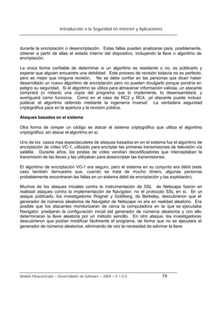 Introducción a la Seguridad en Internet y Aplicaciones
Modelo Paracurricular – Desarrollador de Software – 2004 – V.1.0.0 74
durante la encriptación o desencriptación. Estas fallas pueden analizarse para, posiblemente,
obtener a partir de ellas el estado interno del dispositivo, incluyendo la llave o algoritmo de
encriptación.
La única forma confiable de determinar si un algoritmo es resistente o no, es públicarlo y
esperar que alguien encuentre una debilidad. Este proceso de revisión todavía no es perfecto,
pero es mejor que ninguna revisión. No se debe confiar en las personas que dicen haber
desarrollado un nuevo algoritmo de encriptación pero no pueden divulgarlo porque pondría en
peligro su seguridad. Si el algoritmo se utiliza para almacenar información valiosa, un atacante
comprará (o robará) una copia del programa que lo implemente, lo desensamblará, y
averiguará como funciona. Como en el caso de RC2 y RC4, ¡el atacante puede incluso
públicar el algoritmo obtenido mediante la ingeniería inversa! La verdadera seguridad
criptográfica yace en la apertura y la revisión pública.
Ataques basados en el sistema
Otra forma de romper un código es atacar el sistema criptográfico que utiliza el algoritmo
criptográfico, sin atacar el algoritmo en si.
Uno de los casos mas espectaculares de ataques basados en en el sistema fue el algoritmo de
encriptación de vídeo VC-1, utilizado para encriptar las primeras transmisiones de televisión vía
satélite. Durante años, los piratas de vídeo vendían decodificadores que interceptaban la
transmisión de las llaves y las utilizaban para desencriptar las transmisiones.
El algoritmo de encriptación VC-1 era seguro, pero el sistema en su conjunto era débil (este
caso también demuestra que, cuando se trata de mucho dinero, algunas personas
probablemente encontraran las fallas en un sistema débil de encriptación y las explotarán).
Muchos de los ataques iniciales contra la instrumentación de SSL de Netscape fueron en
realidad ataques contra la implementación de Navigator, no el protocolo SSL en si. En un
ataque públicado, los investigadores Wagner y Goldberg, de Berkeley, descubrieron que el
generador de números aleatorios de Navigator de Netscape no era en realidad aleatorio. Era
posible que los atacantes monitorizaran de cerca la computadora en la que se ejecutaba
Navigator, predijeran la configuración inicial del generador de números aleatorios y con ello
determinaran la llave aleatoria por un método sencillo. En otro ataque, los investigadores
descubrieron que podían modificar fácilmente el programa, de forma que no se ejecutara el
generador de números aleatorios, eliminando de raíz la necesidad de adivinar la llave
 