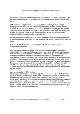 Introducción a la Seguridad en Internet y Aplicaciones
Modelo Paracurricular – Desarrollador de Software – 2004 – V.1.0.0 78
Cómo puede verse, en el cifrado asimétrico la llave privada es la más importante y que
debe permanecer secreta. Si esta llave se compromete alguien podría hacerse pasar
por ti.
El Mecanismo para generar el par de llaves (la llave pública y la llave privada) es
complejo y el resultado son dos números aleatorios muy grandes. Dado que estos
números deben preservar la unicidad de cada par de llaves pública y privada, deben
aplicarse criterios matemáticos rigurosos para la generación de estos números y este
proceso conlleva un trabajo de procesador intensivo. Los criterios matemáticos
aseguran que las llaves generadas no son débiles.
La encriptación de llave pública no es tan difundida para datos confidenciales debido a
sus restricciones de rendimiento, ya que el proceso de cifrado y descifrado es suele ser
lento.
Este tipo de cifrado se utiliza en aplicaciones referentes a firmas digitales y
administración de llaves.
Desde que aparecieron estos algoritmos se han desarrollado varios sistemas de
encriptación. Por desgracia, ha habido mucho menos desarrollo en los algoritmos de
llave pública que en los de llaves simétricas. La razón tiene que ver con la forma en
que se diseñan estos algoritmos. Los buenos algoritmos de llaves simétricas
simplemente revuelven su entrada con base en la llave de entrada; el desarrollo de un
nuevo algoritmo de llaves simétricas solo requiere idear nuevas formas de hacer esa
revoltura en forma confiable. Los algoritmos de llave pública por lo general se basan en
la teoría numérica. El desarrollo de nuevos algoritmos de llave pública requiere la
identificación de nuevos problemas matemáticos con propiedades específicas.
A continuación, se resumen los sistemas de llave pública que se utilizan comúnmente
en la actualidad:
Intercambio de llaves Diffie-Hellman
Sistema para intercambio de llaves criptográficas entre partes activas. Diffie-Hellman
no es en realidad un método de encriptación y desencriptación sino un método para
desarrollar e intercambiar una llave privada compartida mediante un canal de
comunicación público. A fin de cuentas, ambas partes acuerdan utilizar algunos valores
numéricos comunes, y luego cada una de ellas crea una llave. Se intercambian
transformaciones matemáticas de las llaves. Cada parte puede calcular entonces una
tercera llave de sesión, la cual no puede ser fácilmente derivada por un atacante que
conozca ambos valores intercambiados.
 