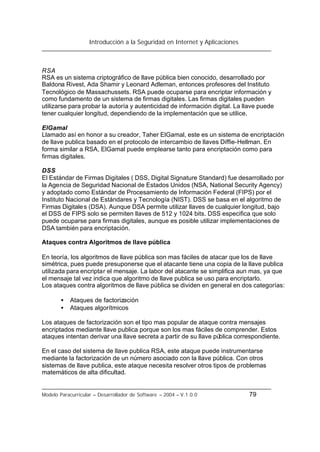 Introducción a la Seguridad en Internet y Aplicaciones
Modelo Paracurricular – Desarrollador de Software – 2004 – V.1.0.0 79
RSA
RSA es un sistema criptográfico de llave pública bien conocido, desarrollado por
Baldona Rivest, Ada Shamir y Leonard Adleman, entonces profesores del Instituto
Tecnológico de Massachussets. RSA puede ocuparse para encriptar información y
como fundamento de un sistema de firmas digitales. Las firmas digitales pueden
utilizarse para probar la autoría y autenticidad de información digital. La llave puede
tener cualquier longitud, dependiendo de la implementación que se utilice.
ElGamal
Llamado así en honor a su creador, Taher ElGamal, este es un sistema de encriptación
de llave publica basado en el protocolo de intercambio de llaves Diffie-Hellman. En
forma similar a RSA, ElGamal puede emplearse tanto para encriptación como para
firmas digitales.
DSS
El Estándar de Firmas Digitales ( DSS, Digital Signature Standard) fue desarrollado por
la Agencia de Seguridad Nacional de Estados Unidos (NSA, National Security Agency)
y adoptado como Estándar de Procesamiento de Información Federal (FIPS) por el
Instituto Nacional de Estándares y Tecnología (NIST). DSS se basa en el algoritmo de
Firmas Digitales (DSA). Aunque DSA permite utilizar llaves de cualquier longitud, bajo
el DSS de FIPS solo se permiten llaves de 512 y 1024 bits. DSS especifica que solo
puede ocuparse para firmas digitales, aunque es posible utilizar implementaciones de
DSA también para encriptación.
Ataques contra Algoritmos de llave pública
En teoría, los algoritmos de llave pública son mas fáciles de atacar que los de llave
simétrica, pues puede presuponerse que el atacante tiene una copia de la llave publica
utilizada para encriptar el mensaje. La labor del atacante se simplifica aun mas, ya que
el mensaje tal vez indica que algoritmo de llave publica se uso para encriptarlo.
Los ataques contra algoritmos de llave pública se dividen en general en dos categorías:
• Ataques de factorización
• Ataques algorítmicos
Los ataques de factorización son el tipo mas popular de ataque contra mensajes
encriptados mediante llave publica porque son los mas fáciles de comprender. Estos
ataques intentan derivar una llave secreta a partir de su llave pública correspondiente.
En el caso del sistema de llave publica RSA, este ataque puede instrumentarse
mediante la factorización de un número asociado con la llave pública. Con otros
sistemas de llave publica, este ataque necesita resolver otros tipos de problemas
matemáticos de alta dificultad.
 