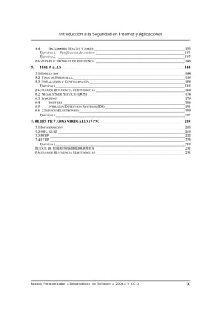 Introducción a la Seguridad en Internet y Aplicaciones
Modelo Paracurricular – Desarrollador de Software – 2004 – V.1.0.0. IX
4.4 BACKDOORS, HOAXES Y JOKES ________________________________________________133
Ejercicio 1. Verificación de Archivo _______________________________________________141
Ejercicio 2. ___________________________________________________________________142
PÁGINAS ELECTRÓNICAS DE REFERENCIA _______________________________________________143
5. FIREWALLS _________________________________________________________________144
5.1 CONCEPTOS___________________________________________________________________144
5.2 TIPOS DE FIREWALLS.___________________________________________________________149
5.3 INSTALACIÓN Y CONFIGURACIÓN __________________________________________________158
Ejercicio 1____________________________________________________________________169
PÁGINAS DE REFERENCIA ELECTRÓNICAS _______________________________________________169
6.2 NEGACIÓN DE SERVICIO (DOS) ___________________________________________________174
6.3 SPOOFING____________________________________________________________________179
6.4 SNIFFERS ________________________________________________________________186
6.5 INTRUSION DETECTION SYSTEMS (IDS) __________________________________________191
6.6 COMERCIO ELECTRÓNICO________________________________________________________199
Ejercicio 1____________________________________________________________________202
7. REDES PRIVADAS VIRTUALES (VPN)_____________________________________________203
7.1 INTRODUCCIÓN ________________________________________________________________203
7.2 SSH, SSH2 ___________________________________________________________________219
7.3 PPTP _______________________________________________________________________222
7.4 L2TP _______________________________________________________________________225
Ejercicio 1____________________________________________________________________230
FUENTE DE REFERENCIA BIBLIOGRÁFICA________________________________________________231
PÁGINAS DE REFERENCIA ELECTRÓNICAS _______________________________________________231
 