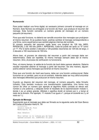 Introducción a la Seguridad en Internet y Aplicaciones
Modelo Paracurricular – Desarrollador de Software – 2004 – V.1.0.0 82
Numerando
Para poder realizar una firma digital, es necesario primero convertir el mensaje en un
Número. Este Número es entregado a la función de Hash, que produce el resumen del
mensaje. Esta función convierte un número grande (el mensaje) en un número
pequeño (el resumen).
Para que esto funcione, no debería ser sencillo encontrar dos mensajes que produjeran
el mismo resumen. Si se pudiera hacer, podrías cambiar el mensaje correspondiente a
una firma, como aquel banco que cambió páginas internas del contrato.
El número pequeño del resumen suele tener una longitud de 128 bits (MD5,
RIPEM128), o de 160 bits (SHA-1, RIPEM160). Cada bit puede ser tanto un "0" como
un "1". Por lo tanto existen 2 elevado a 128 posibles resúmenes de 128 bits de largo, o
2 elevado a 160 resúmenes de 160 bits.
Ahora bien, el proceso de obtención del resumen a partir del mensaje debe ser
determinístico. Debe ser repetible. El mismo mensaje siempre debe dar el mismo
resumen. Sino, el proceso de verificación no funcionaría.
Pero, al mismo tiempo, la salida de la función de hash debe parecer aleatoria. Debería
resultar imposible obtener el mensaje a partir del resumen. De otra manera, alguien
podría obtener varios mensajes que tendrían el mismo resumen.
Para que una función de hash sea buena, debe ser una función unidireccional. Debe
funcionar en un sentido, pero no en el contrario. Además debe ser muy difícil encontrar
dos mensajes diferentes que produzcan el mismo resumen.
Cuando ya dispone del resumen del mensaje, el número pequeño, debe firmarlo
(cifrarlo). Esto también involucra una transformación matemática. Una forma muy
común de cifrar un número (por ejemplo el algoritmo RSA) consiste en elevar ese
número a una potencia, y después tomar el resultado de la exponenciación modulo n,
donde n es un entero grande. (Módulo n significa dividir el número por n, y tomar el
resto de la división. Por ejemplo, 11 modulo 5 es igual a 1, porque el cociente es 2 y el
resto es 1.).
Ejemplo de Mensaje
Suponiendo que el mensaje que debe ser firmado es la siguiente carta del Gran Banco
del Caribe al Senador Hand N. Till
**********
Senator Hand N. Till
Washington, DC
Dear Senator:
This letter is to inform you we have
opened account no. 338907021 on your
 