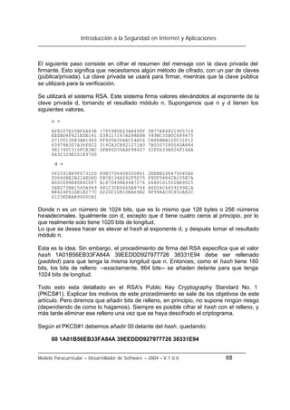 Introducción a la Seguridad en Internet y Aplicaciones
Modelo Paracurricular – Desarrollador de Software – 2004 – V.1.0.0 88
El siguiente paso consiste en cifrar el resumen del mensaje con la clave privada del
firmante. Esto significa que necesitamos algún método de cifrado, con un par de claves
(pública/privada). La clave privada se usará para firmar, mientras que la clave pública
se utilizará para la verificación.
Se utilizará el sistema RSA. Este sistema firma valores elevándolos al exponente de la
clave privada d, tomando el resultado módulo n. Supongamos que n y d tienen los
siguientes valores.
n =
AF8207E25BF6A83E 17F5980E23AB498F 5B77E84821905716
EEDBD4F621EDE141 D38117147AD98E8B 549BC35B0C689475
D710013D83AE1945 FF405E2D4EC54A56 CB88BBB220C31F12
63978A307A36F0C2 316CA3CB921271B3 7B550728D560A884
4E1740C31DFCA3BC 0FB80D34AAF986D7 02FD633BD26F16AA
8A3C329E2D1E970D
d =
0F2591B89F67322D E9B3706408000861 2EEBB248475D45A6
DD066BE2B21AED8D D8CB134AD92F5D75 F8DF5884CB155B7A
B00CD98E8D86C0F7 A187D498E46B7276 D6881D1502BA90C5
5EE073BB1565A969 681C3CE6660A8744 B6D54C6659299E1A
B8424F41DE1B277C D22DC1D81DEA69B2 8F99A4C9C852A82C
6123EDAAB94D0CA1
Donde n es un número de 1024 bits, que es lo mismo que 128 bytes o 256 números
hexadecimales. Igualmente con d, excepto que d tiene cuatro ceros al principio, por lo
que realmente solo tiene 1020 bits de longitud.
Lo que se desea hacer es elevar el hash al exponente d, y después tomar el resultado
módulo n.
Esta es la idea. Sin embargo, el procedimiento de firma del RSA especifica que el valor
hash 1A01B56EB33FA84A 39EEDDD927977726 38331E94 debe ser rellenado
(padded) para que tenga la misma longitud que n. Entonces, como el hash tiene 160
bits, los bits de relleno --exactamente, 864 bits-- se añaden delante para que tenga
1024 bits de longitud.
Todo esto esta detallado en el RSA's Public Key Cryptography Standard No. 1
(PKCS#1). Explicar los motivos de este procedimiento se sale de los objetivos de este
artículo. Pero diremos que añadir bits de relleno, en principio, no supone ningún riesgo
(dependiendo de como lo hagamos). Siempre es posible cifrar el hash con el relleno, y
más tarde eliminar ese relleno una vez que se haya descifrado el criptograma.
Según el PKCS#1 debemos añadir 00 delante del hash, quedando:
00 1A01B56EB33FA84A 39EEDDD927977726 38331E94
 