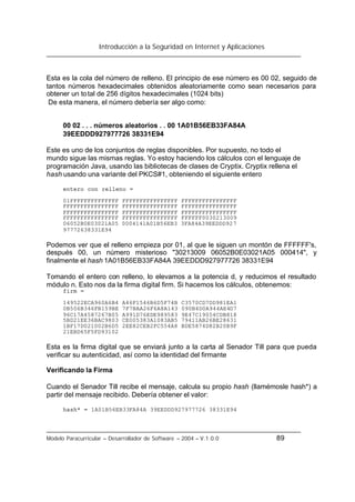 Introducción a la Seguridad en Internet y Aplicaciones
Modelo Paracurricular – Desarrollador de Software – 2004 – V.1.0.0 89
Esta es la cola del número de relleno. El principio de ese número es 00 02, seguido de
tantos números hexadecimales obtenidos aleatoriamente como sean necesarios para
obtener un total de 256 dígitos hexadecimales (1024 bits)
De esta manera, el número debería ser algo como:
00 02 . . . números aleatorios . . 00 1A01B56EB33FA84A
39EEDDD927977726 38331E94
Este es uno de los conjuntos de reglas disponibles. Por supuesto, no todo el
mundo sigue las mismas reglas. Yo estoy haciendo los cálculos con el lenguaje de
programación Java, usando las bibliotecas de clases de Cryptix. Cryptix rellena el
hash usando una variante del PKCS#1, obteniendo el siguiente entero
entero con relleno =
01FFFFFFFFFFFFFF FFFFFFFFFFFFFFFF FFFFFFFFFFFFFFFF
FFFFFFFFFFFFFFFF FFFFFFFFFFFFFFFF FFFFFFFFFFFFFFFF
FFFFFFFFFFFFFFFF FFFFFFFFFFFFFFFF FFFFFFFFFFFFFFFF
FFFFFFFFFFFFFFFF FFFFFFFFFFFFFFFF FFFFFF0030213009
06052B0E03021A05 0004141A01B56EB3 3FA84A39EEDDD927
97772638331E94
Podemos ver que el relleno empieza por 01, al que le siguen un montón de FFFFFF's,
después 00, un número misterioso "30213009 06052B0E03021A05 000414", y
finalmente el hash 1A01B56EB33FA84A 39EEDDD927977726 38331E94
Tomando el entero con relleno, lo elevamos a la potencia d, y reducimos el resultado
módulo n. Esto nos da la firma digital firm. Si hacemos los cálculos, obtenemos:
firm =
149522ECA960A6B4 A46F1546B6D5F74B C3570CD7DD981EA1
0B506B346FB159BE 7F7BAA26F6A8A143 090B4D0A944AE4D7
96C17A4587267B05 A991D76EDE989583 9E47C19054CDB818
5BD21EE36BAC9803 CE005383A1083AB5 79411AB26BE28631
1BF17D021002B6D5 2EE82CEB2FC554A8 BDE5874D82B20B9F
21EBD65F5FD93102
Esta es la firma digital que se enviará junto a la carta al Senador Till para que pueda
verificar su autenticidad, así como la identidad del firmante
Verificando la Firma
Cuando el Senador Till recibe el mensaje, calcula su propio hash (llamémosle hash*) a
partir del mensaje recibido. Debería obtener el valor:
hash* = 1A01B56EB33FA84A 39EEDDD927977726 38331E94
 