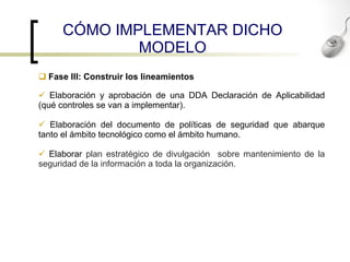 C Ó MO IMPLEMENTAR DICHO MODELO Fase III: Construir los lineamientos Elaboración y aprobación de una DDA Declaración de Aplicabilidad (qué controles se van a implementar). Elaboración del documento de políticas de seguridad que abarque tanto el ámbito tecnológico como el ámbito humano. Elaborar  plan estratégico de divulgación  sobre mantenimiento de la seguridad de la información a toda la organización.   