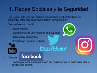 1. Redes Sociales y la Seguridad
● Red Social: sitio web que permite intercambios de distintos tipos de
contenido, entre individuos que guardan cierta relación.
● Cosas a tener en cuenta:
● - Edad mínima.
● - Condiciones de uso y política de privacidad.
● - Datos muy personales.
● - Posibilidad de darse de baja.
● Captcha:
● Prueba que demuestra que es un ser humano y no un ordenador el que
accede a la cuenta.
 