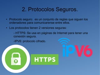 2. Protocolos Seguros.
● Protocolo seguro: es un conjunto de reglas que siguen los
ordenadores para comunicarense entre ellos.
● Los protocolos tienen 2 versiones seguras:
- HTTPS: Se usa en páginas de Internet para tener una
conexión segura.
-IPV6: protocolo cifrado.
 