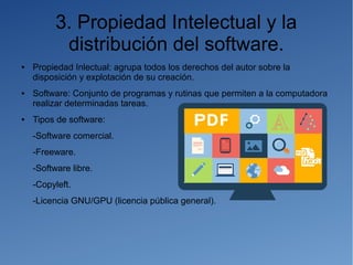 3. Propiedad Intelectual y la
distribución del software.
● Propiedad Inlectual: agrupa todos los derechos del autor sobre la
disposición y explotación de su creación.
● Software: Conjunto de programas y rutinas que permiten a la computadora
realizar determinadas tareas.
● Tipos de software:
-Software comercial.
-Freeware.
-Software libre.
-Copyleft.
-Licencia GNU/GPU (licencia pública general).
 