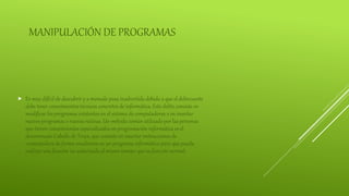 MANIPULACIÓN DE PROGRAMAS
 Es muy difícil de descubrir y a menudo pasa inadvertida debido a que el delincuente
debe tener conocimientos técnicos concretos de informática. Este delito consiste en
modificar los programas existentes en el sistema de computadoras o en insertar
nuevos programas o nuevas rutinas. Un método común utilizado por las personas
que tienen conocimientos especializados en programación informática es el
denominado Caballo de Troya, que consiste en insertar instrucciones de
computadora de forma encubierta en un programa informático para que pueda
realizar una función no autorizada al mismo tiempo que su función normal.
 