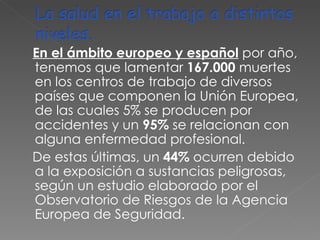 En el ámbito europeo y español   por año, tenemos que lamentar  167.000  muertes en los centros de trabajo de diversos países que componen la Unión Europea, de las cuales 5% se producen por accidentes y un  95%  se relacionan con alguna enfermedad profesional. De estas últimas, un  44%  ocurren debido a la exposición a sustancias peligrosas, según un estudio elaborado por el Observatorio de Riesgos de la Agencia Europea de Seguridad. 