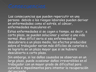 Las consecuencias que pueden repercutir en una persona  debido a los riesgos laborales pueden derivar en enfermedades como el estrés, el cáncer, enfermedades musculares et. Estas enfermedades si se cogen a tiempo, es decir,  a corto plazo, se pueden solucionar y volver a una vida normal. Mas difícil seria si esa enfermedad se descubriera a un plazo medio, los efectos producidos sobre el trabajador serian más difíciles de curarlos o, se lograría en un plazo mayor que si se hubiera descubierto a corto plazo.  Sin embargo, si los daños causados se observan en un largo plazo, puede ocasionar daños irreversibles en el trabajador con un mayor grado de dificultad para curarlos e impedimentos para intentar la recuperación del paciente.  