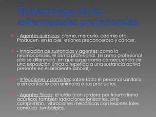 -  Agentes químicos : plomo, mercurio, cadmio etc. Producen  en la piel  lesiones precancerosa y cáncer. -  Inhalación de sustancias y agentes : como la neumoconiosis, el asma profesional, (El asma profesional sólo se diferencia, en que surge como consecuencia de una exposición única o repetida a una sustancia activa presente en el ambiente laboral). -  Infecciones y parásitos : sobre todo el personal sanitario  o en contacto con animales o sus productos.  -  Agentes físicos : el ruido (con sordera por traumatismo acústico) también radiaciones ionizantes, aire comprimido,  vibraciones mecánicas con lesiones tales como las  lumbalgias. 