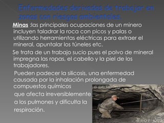 Minas   :las principales ocupaciones de un minero incluyen taladrar la roca con  picos  y palas o utilizando herramientas eléctricas para extraer el mineral, apuntalar los túneles etc.  Se trata de un trabajo sucio pues el polvo de mineral impregna las ropas, el cabello y la piel de los trabajadores. Pueden padecer la silicosis, una enfermedad causada por la inhalación prolongada de compuestos químicos que afecta irreversiblemente  a los pulmones y dificulta la  respiración. 
