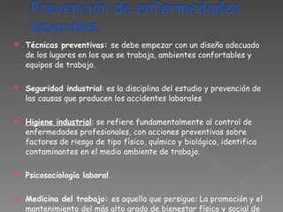 Técnicas preventivas:  se debe empezar con un diseño adecuado de los lugares en los que se trabaja, ambientes confortables y equipos de trabajo.  Seguridad industrial : es la disciplina del estudio y prevención de las causas que producen los accidentes laborales Higiene industrial : se refiere fundamentalmente al control de enfermedades profesionales, con acciones preventivas sobre factores de riesgo de tipo físico, químico y biológico, identifica  contaminantes en el medio ambiente de trabajo. Psicosociología laboral . Medicina del trabajo:  es aquella que persigue: La promoción y el mantenimiento del más alto grado de bienestar físico y social de los trabajadores en todas las profesiones. 