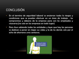 CONCLUSIÓN
• En el termino de seguridad laboral se encierran todos lo riesgos y
  condiciones que se pueden efectuar en un área de trabajo , los
  compromisos y deberes de la empresa para con los empleados y
  viceversa.(no solo en las empresas en todo lugar)
• Pero Aun sabiendo todas las entidades y leyes que hay las personas
  se dedican a poner en riegos sus vidas y la de los demás solo por el
  echo de ahorrarse unos centavos.
 