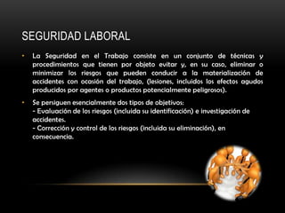 SEGURIDAD LABORAL
•   La Seguridad en el Trabajo consiste en un conjunto de técnicas y
    procedimientos que tienen por objeto evitar y, en su caso, eliminar o
    minimizar los riesgos que pueden conducir a la materialización de
    accidentes con ocasión del trabajo, (lesiones, incluidos los efectos agudos
    producidos por agentes o productos potencialmente peligrosos).
•   Se persiguen esencialmente dos tipos de objetivos:
    - Evaluación de los riesgos (incluida su identificación) e investigación de
    accidentes.
    - Corrección y control de los riesgos (incluida su eliminación), en
    consecuencia.
 