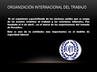 ORGANIZACIÓN INTERNACIONAL DEL TRABAJO

 Es un organismo especializado de las naciones unidas que se ocupa
de los asuntos relativos al trabajo y las relaciones laborales. Fue
fundada el 11 de abril , en el marco de las negociaciones del tratado
de Versalles.
Esta es una de la entidades mas importantes en el ámbito de
seguridad laboral
 