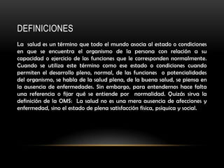 DEFINICIONES
La salud es un término que todo el mundo asocia al estado o condiciones
en que se encuentra el organismo de la persona con relación a su
capacidad o ejercicio de las funciones que le corresponden normalmente.
Cuando se utiliza este término como ese estado o condiciones cuando
permiten el desarrollo pleno, normal, de las funciones o potencialidades
del organismo, se habla de la salud plena, de la buena salud, se piensa en
la ausencia de enfermedades. Sin embargo, para entendernos hace falta
una referencia o fijar qué se entiende por normalidad. Quizás sirva la
definición de la OMS: La salud no es una mera ausencia de afecciones y
enfermedad, sino el estado de plena satisfacción física, psíquica y social.
 