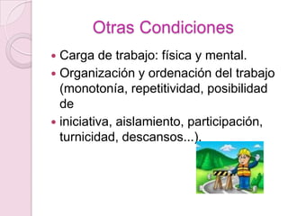 Otras Condiciones
 Carga de trabajo: física y mental.
 Organización y ordenación del trabajo
  (monotonía, repetitividad, posibilidad
  de
 iniciativa, aislamiento, participación,
  turnicidad, descansos...).
 