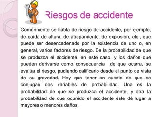 Riesgos de accidente
Comúnmente se habla de riesgo de accidente, por ejemplo,
de caída de altura, de atrapamiento, de explosión, etc., que
puede ser desencadenado por la existencia de uno o, en
general, varios factores de riesgo. De la probabilidad de que
se produzca el accidente, en este caso, y los daños que
pueden derivarse como consecuencia de que ocurra, se
evalúa el riesgo, pudiendo calificarlo desde el punto de vista
de su gravedad. Hay que tener en cuenta de que se
conjugan dos variables de probabilidad. Una es la
probabilidad de que se produzca el accidente, y otra la
probabilidad de que ocurrido el accidente éste dé lugar a
mayores o menores daños.
 