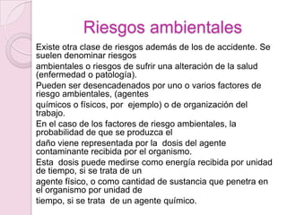 Riesgos ambientales
Existe otra clase de riesgos además de los de accidente. Se
suelen denominar riesgos
ambientales o riesgos de sufrir una alteración de la salud
(enfermedad o patología).
Pueden ser desencadenados por uno o varios factores de
riesgo ambientales, (agentes
químicos o físicos, por ejemplo) o de organización del
trabajo.
En el caso de los factores de riesgo ambientales, la
probabilidad de que se produzca el
daño viene representada por la dosis del agente
contaminante recibida por el organismo.
Esta dosis puede medirse como energía recibida por unidad
de tiempo, si se trata de un
agente físico, o como cantidad de sustancia que penetra en
el organismo por unidad de
tiempo, si se trata de un agente químico.
 