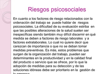Riesgos psicosociales
En cuanto a los factores de riesgo relacionados con la
ordenación del trabajo se puede hablar de riesgos
psicosociales. La dificultad de su evaluación estriba en
que las posibles alteraciones de la salud suelen ser
inespecíficas siendo también muy difícil discernir en qué
medida se deben a factores de riesgo laborales y a
factores extralaborales. Lo cual no quiere decir que
carezcan de importancia o que no se deban tomar
medidas preventivas. Es más, estos problemas que
surgen de la organización del trabajo, pueden ser
determinantes en la productividad y en la calidad final
del producto o servicio que se ofrece, por lo que la
adopción de medidas para su detección y de las
soluciones idóneas debe ser prioritario en la gestión de
 