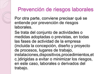 Prevención de riesgos laborales
Por otra parte, conviene precisar qué se
entiende por prevención de riesgos
laborales.
Se trata del conjunto de actividades o
medidas adoptadas o previstas, en todas
las fases de actividad de la empresa
(incluida la concepción, diseño y proyecto
de procesos, lugares de trabajo,
instalaciones,dispositivos,procedimientos,et
c.)dirigidas a evitar o minimizar los riesgos,
en este caso, laborales o derivados del
trabajo.
 