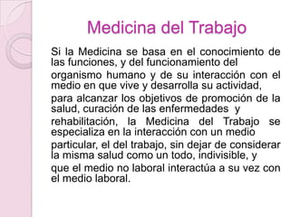 Medicina del Trabajo
Si la Medicina se basa en el conocimiento de
las funciones, y del funcionamiento del
organismo humano y de su interacción con el
medio en que vive y desarrolla su actividad,
para alcanzar los objetivos de promoción de la
salud, curación de las enfermedades y
rehabilitación, la Medicina del Trabajo se
especializa en la interacción con un medio
particular, el del trabajo, sin dejar de considerar
la misma salud como un todo, indivisible, y
que el medio no laboral interactúa a su vez con
el medio laboral.
 