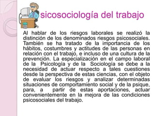 Psicosociología del trabajo
Al hablar de los riesgos laborales se realizó la
distinción de los denominados riesgos psicosociales.
También se ha tratado de la importancia de los
hábitos, costumbres y actitudes de las personas en
relación con el trabajo, e incluso de una cultura de la
prevención. La especialización en el campo laboral
de la Psicología y de la Sociología se debe a la
necesidad de actuar respecto a tales cuestiones
desde la perspectiva de estas ciencias, con el objeto
de evaluar los riesgos y analizar determinadas
situaciones de comportamiento social y de la psique,
para, a      partir de estas aportaciones, actuar
convenientemente en la mejora de las condiciones
psicosociales del trabajo.
 