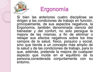 Ergonomía
Si bien las anteriores cuatro disciplinas se
dirigen a las condiciones de trabajo en función,
principalmente, de sus aspectos negativos, la
Ergonomía, también denominada ciencia del
bienestar y del confort, no solo persigue la
mejora de las mismas, a fin de eliminar o
rebajar sus efectos negativos sobre los tres
campos de la salud, físico, psíquico y social,
sino que tiende a un concepto más amplio de
la salud y de las condiciones de trabajo, para lo
que, además, pretende la mejora de cualquier
aspecto que incida en el equilibrio de la
persona,considerada conjuntamente con su
entorno.
 