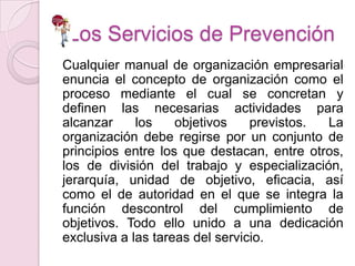 Los Servicios de Prevención
Cualquier manual de organización empresarial
enuncia el concepto de organización como el
proceso mediante el cual se concretan y
definen las necesarias actividades para
alcanzar     los    objetivos    previstos. La
organización debe regirse por un conjunto de
principios entre los que destacan, entre otros,
los de división del trabajo y especialización,
jerarquía, unidad de objetivo, eficacia, así
como el de autoridad en el que se integra la
función descontrol del cumplimiento de
objetivos. Todo ello unido a una dedicación
exclusiva a las tareas del servicio.
 